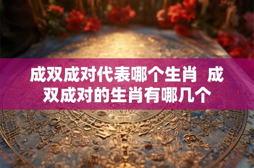 成双成对代表哪个生肖  成双成对的生肖有哪几个