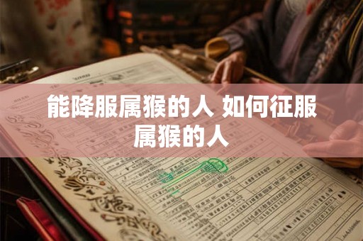 能降服属猴的人 如何征服属猴的人 能降服属猴的人 如何征服属猴的人