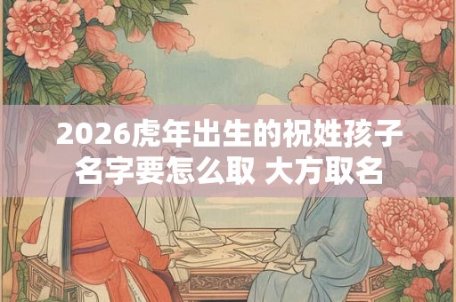 2026虎年出生的祝姓孩子名字要怎么取 大方取名