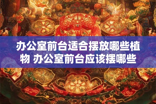 办公室前台适合摆放哪些植物 办公室前台应该摆哪些植物 办公室前台适合摆放哪些植物 办公室前台应该摆哪些植物