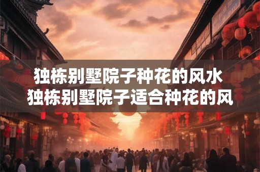 独栋别墅院子种花的风水 独栋别墅院子适合种花的风水吗