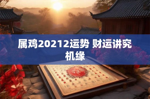 属鸡20212运势 财运讲究机缘 属鸡20212运势 财运讲究机缘