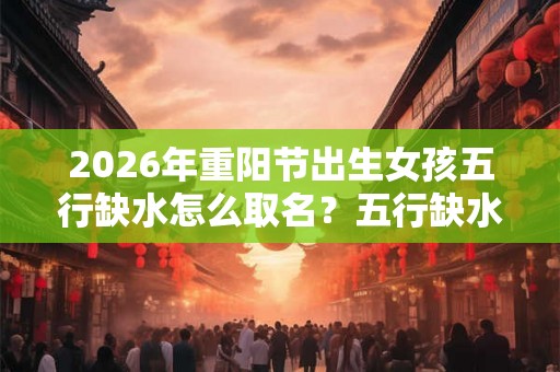 2026年重阳节出生女孩五行缺水怎么取名?五行缺水的好吗? 2026年重阳节出生女孩五行缺水怎么取名?五行缺水的好吗?