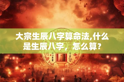 大宗生辰八字算命法,什么是生辰八字，怎么算？