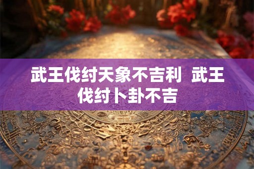 武王伐纣天象不吉利  武王伐纣卜卦不吉