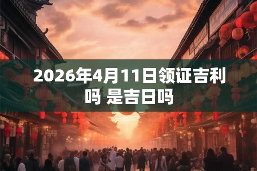 2026年4月11日领证吉利吗 是吉日吗 2026年4月11日领证吉利吗 是吉日吗