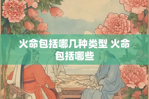 火命包括哪几种类型 火命包括哪些 火命包括哪几种类型 火命包括哪些