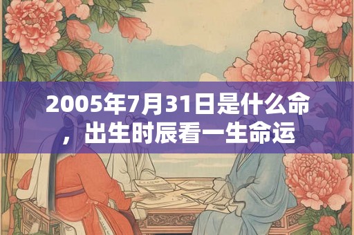 2005年7月31日是什么命,出生时辰看一生命运 2005年7月31日是什么命,出生时辰看一生命运