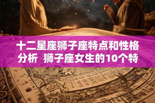十二星座狮子座特点和性格分析 狮子座女生的10个特点 十二星座狮子座特点和性格分析 狮子座女生的10个特点