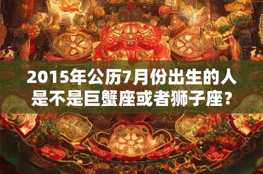 2015年公历7月份出生的人是不是巨蟹座或者狮子座? 2015年公历7月份出生的人是不是巨蟹座或者狮子座?
