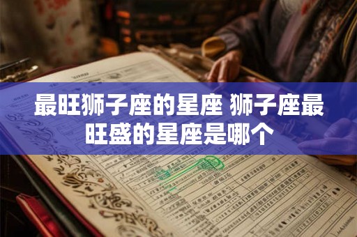 最旺狮子座的星座 狮子座最旺盛的星座是哪个