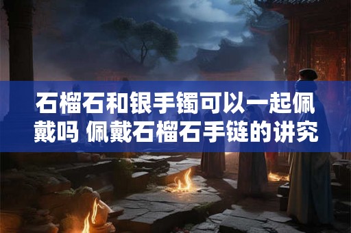 石榴石和银手镯可以一起佩戴吗 佩戴石榴石手链的讲究