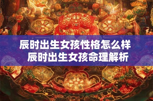 辰时出生女孩性格怎么样 辰时出生女孩命理解析 辰时出生女孩性格怎么样 辰时出生女孩命理解析