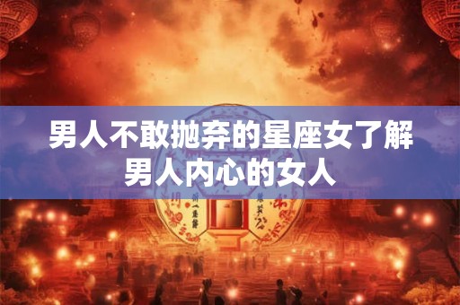 男人不敢抛弃的星座女了解男人内心的女人