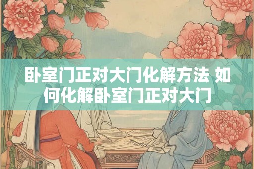 卧室门正对大门化解方法 如何化解卧室门正对大门