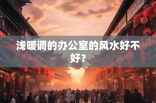 浅暖调的办公室的风水好不好？