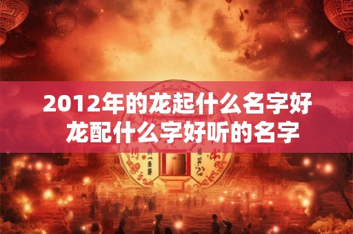 2012年的龙起什么名字好 龙配什么字好听的名字 2012年的龙起什么名字好 龙配什么字好听的名字