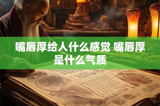 嘴唇厚给人什么感觉 嘴唇厚是什么气质 嘴唇厚给人什么感觉 嘴唇厚是什么气质