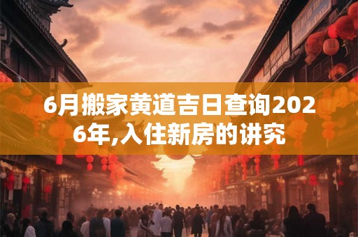 6月搬家黄道吉日查询2026年,入住新房的讲究