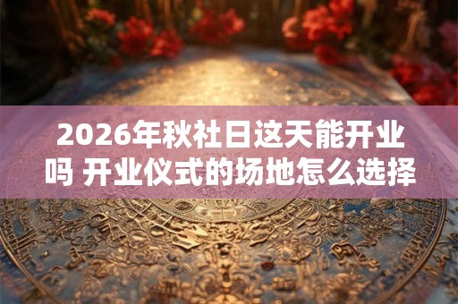 2026年秋社日这天能开业吗 开业仪式的场地怎么选择