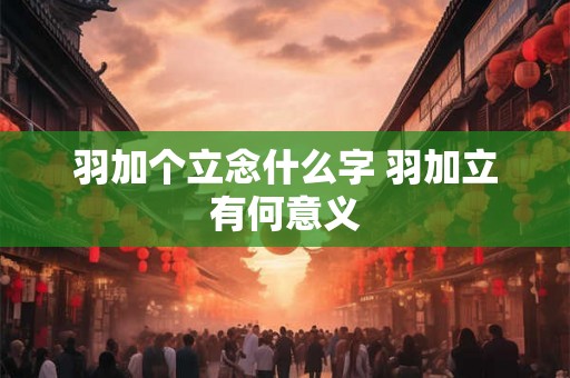羽加个立念什么字 羽加立有何意义 羽加个立念什么字 羽加立有何意义