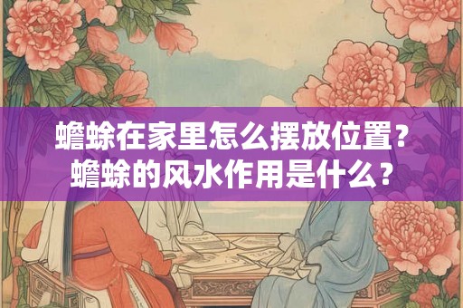 蟾蜍在家里怎么摆放位置？蟾蜍的风水作用是什么？