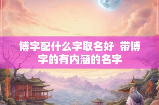 博字配什么字取名好  带博字的有内涵的名字