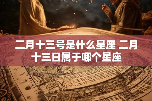 二月十三号是什么星座 二月十三日属于哪个星座 二月十三号是什么星座 二月十三日属于哪个星座