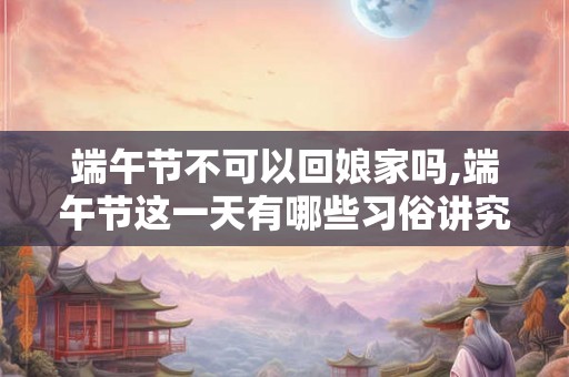 端午节不可以回娘家吗,端午节这一天有哪些习俗讲究？