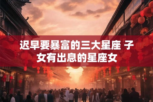迟早要暴富的三大星座 子女有出息的星座女 迟早要暴富的三大星座 子女有出息的星座女