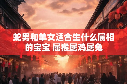 蛇男和羊女适合生什么属相的宝宝 属猴属鸡属兔