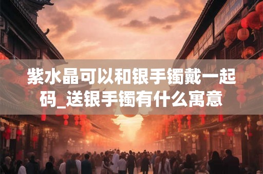 紫水晶可以和银手镯戴一起码_送银手镯有什么寓意
