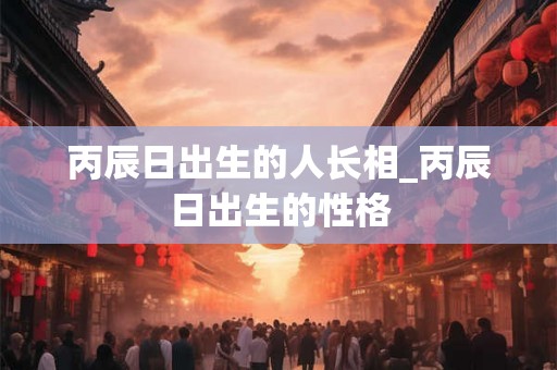 丙辰日出生的人长相_丙辰日出生的性格