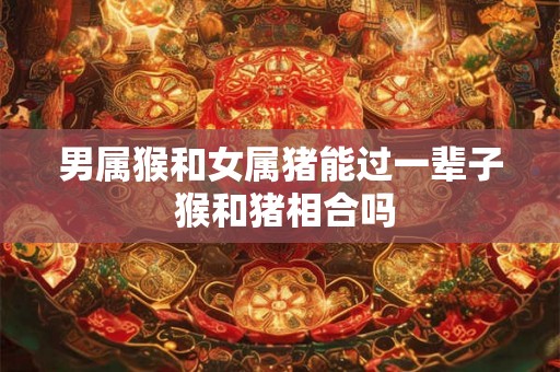 男属猴和女属猪能过一辈子 猴和猪相合吗