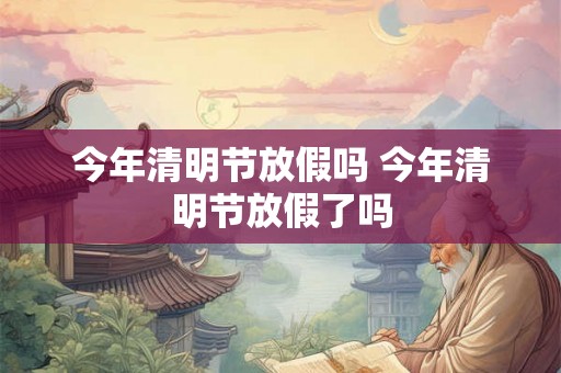 今年清明节放假吗 今年清明节放假了吗