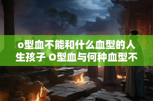 o型血不能和什么血型的人生孩子 O型血与何种血型不能生育