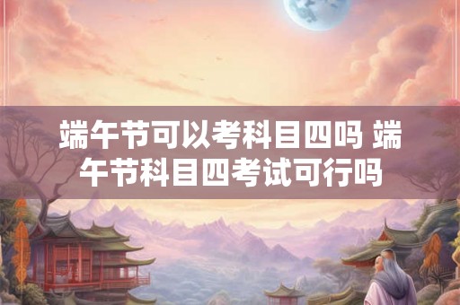 端午节可以考科目四吗 端午节科目四考试可行吗