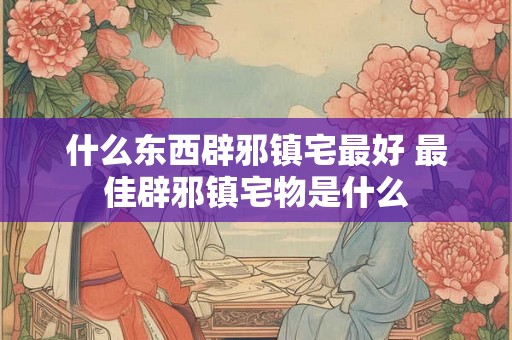 什么东西辟邪镇宅最好 最佳辟邪镇宅物是什么 什么东西辟邪镇宅最好 最佳辟邪镇宅物是什么