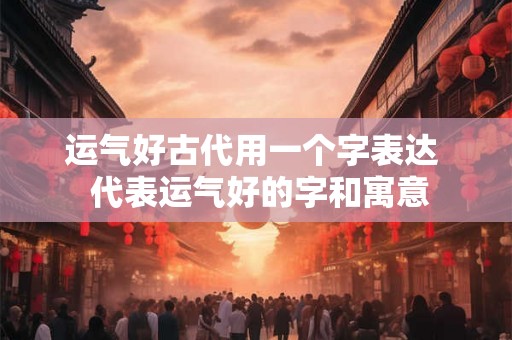 运气好古代用一个字表达  代表运气好的字和寓意
