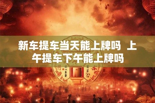新车提车当天能上牌吗  上午提车下午能上牌吗