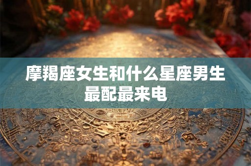 摩羯座女生和什么星座男生最配最来电 摩羯座女生和什么星座男生最配最来电