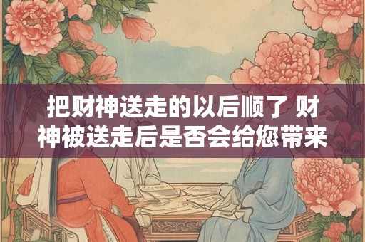 把财神送走的以后顺了 财神被送走后是否会给您带来好运
