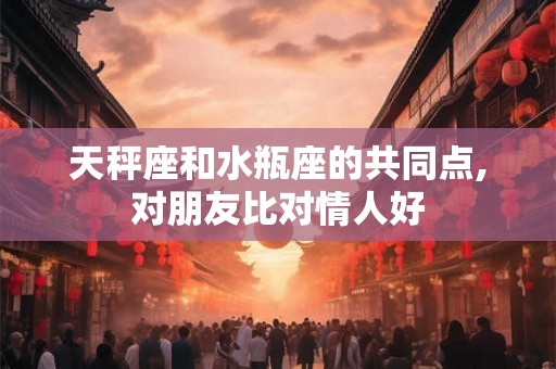 天秤座和水瓶座的共同点,对朋友比对情人好