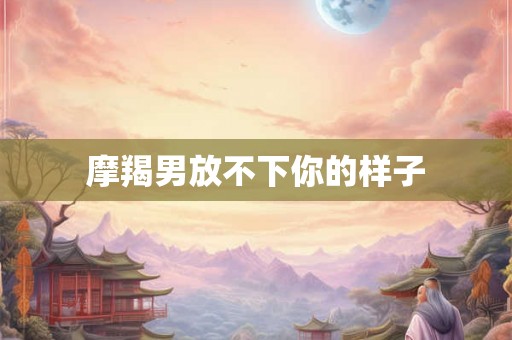 摩羯男放不下你的样子