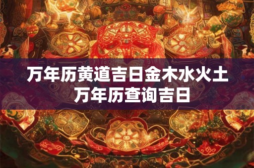 万年历黄道吉日金木水火土  万年历查询吉日