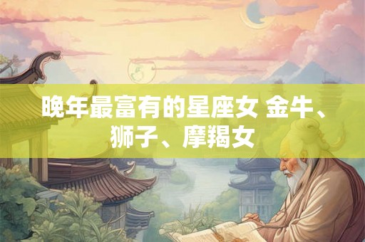 晚年最富有的星座女 金牛、狮子、摩羯女