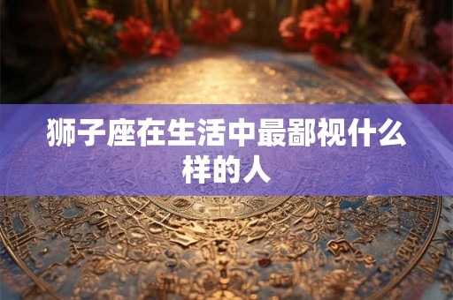狮子座在生活中最鄙视什么样的人 狮子座在生活中最鄙视什么样的人