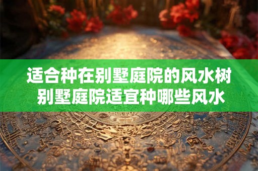 适合种在别墅庭院的风水树 别墅庭院适宜种哪些风水树
