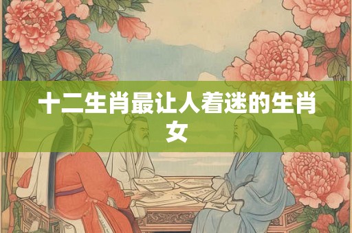 十二生肖最让人着迷的生肖女