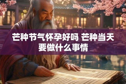 芒种节气怀孕好吗 芒种当天要做什么事情 芒种节气怀孕好吗 芒种当天要做什么事情